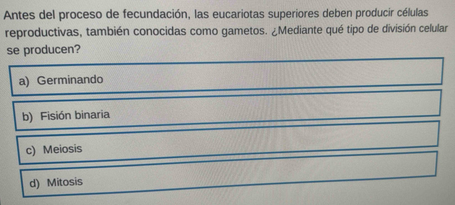 Antes del proceso de fecundación, las eucariotas superiores deben producir células
reproductivas, también conocidas como gametos. ¿Mediante qué tipo de división celular
se producen?
a) Germinando
b) Fisión binaria
c) Meiosis
d) Mitosis