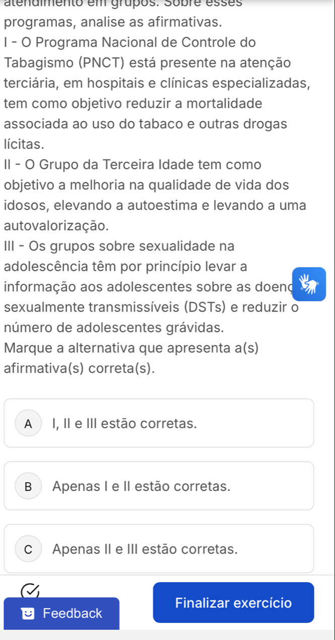 atenaimento em grupos. sobre esses
programas, analise as afirmativas.
I - O Programa Nacional de Controle do
Tabagismo (PNCT) está presente na atenção
terciária, em hospitais e clínicas especializadas,
tem como objetivo reduzir a mortalidade
associada ao uso do tabaco e outras drogas
lícitas.
II - O Grupo da Terceira Idade tem como
objetivo a melhoria na qualidade de vida dos
idosos, elevando a autoestima e levando a uma
autovalorização.
III - Os grupos sobre sexualidade na
adolescência têm por princípio levar a
M
informação aos adolescentes sobre as doeno
sexualmente transmissíveis (DSTs) e reduzir o
número de adolescentes grávidas.
Marque a alternativa que apresenta a(s)
afirmativa(s) correta(s).
A I, II e III estão corretas.
B Apenas I e II estão corretas.
C Apenas II e III estão corretas.
Finalizar exercício
Feedback