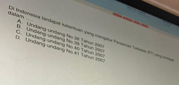 dalam
.. .
a
Di Indonesia terdapat ketentuan yang mengatur Perseroan Terbalas (PT) yung lerdte A. Undang-undang No. 38 Tahun 2001
B. Undang-undang No. 39 Tahun 2001
C. Undang-undang No. 40 Tahun 2007
D. Undang-undang No. 41 Tahun 2007