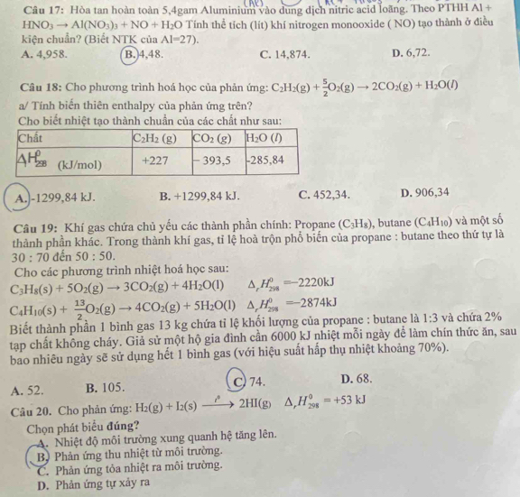 Hòa tan hoàn toàn 5,4gam Aluminium vào dung dịch nitric acid loàng. Theo PTHH Al 4
HNO_3to Al(NO_3)_3+NO+H_2O Tính thể tích (lít) khí nitrogen monooxide ( NO) tạo thành ở điều
kiện chuẩn? (Biết NTK của Al=27).
A. 4,958. B. 4,48. C. 14,874. D. 6,72.
Câu 18: Cho phương trình hoá học của phản ứng: C_2H_2(g)+ 5/2 O_2(g)to 2CO_2(g)+H_2O(l)
a/ Tính biến thiên enthalpy của phản ứng trên?
Cho biết nhiệt tạo thành chuẩn của các chất như sau:
A.|-1299,84 kJ. B. +1299,84 kJ. C. 452,34. D. 906,34
Câu 19: Khí gas chứa chủ yếu các thành phần chính: Propane (C_3H_8) , butane (C_4H_10)
thành phần khác. Trong thành khí gas, tỉ lệ hoà trộn phổ biến của propane : butane theo thứ tự là và một số
30:70 đến 50:50.
Cho các phương trình nhiệt hoá học sau:
C_3H_8(s)+5O_2(g)to 3CO_2(g)+4H_2O(l) △ _rH_(298)^0=-2220kJ
C_4H_10(s)+ 13/2 O_2(g)to 4CO_2(g)+5H_2O(l) △ _rH_(298)^0=-2874kJ
Biết thành phần 1 bình gas 13 kg chứa tỉ lệ khối lượng của propane : butane là 1:3 và chứa 2%
tạp chất không cháy. Giả sử một hộ gia đình cần 6000 kJ nhiệt mỗi ngày để làm chín thức ăn, sau
bao nhiêu ngày sẽ sử dụng hết 1 bình gas (với hiệu suất hấp thụ nhiệt khoảng 70%).
A. 52. B. 105. C) 74. D. 68.
Câu 20. Cho phản ứng: H_2(g)+I_2(s)xrightarrow i°2HI(g) △ _rH_(298)°=+53kJ
Chọn phát biểu đúng?
A. Nhiệt độ môi trường xung quanh hệ tăng lên.
B Phản ứng thu nhiệt từ môi trường.
C. Phản ứng tỏa nhiệt ra môi trường.
D. Phản ứng tự xảy ra