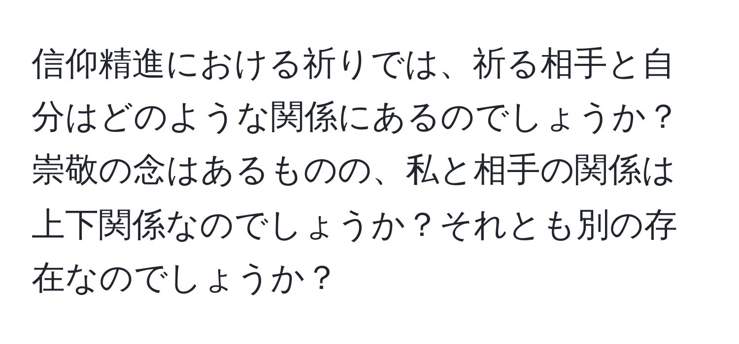 信仰精進における祈りでは、祈る相手と自分はどのような関係にあるのでしょうか？ 崇敬の念はあるものの、私と相手の関係は上下関係なのでしょうか？それとも別の存在なのでしょうか？