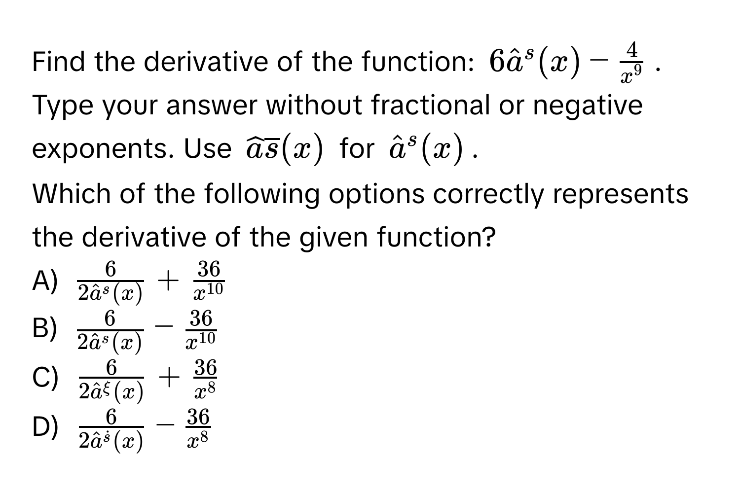 Find the derivative of the function: $6hata^(s(x) - frac4)x^9$. Type your answer without fractional or negative exponents. Use $widehataoverlines(x)$ for $hata^(s(x)$. 
Which of the following options correctly represents the derivative of the given function?
A) $frac6)(2hata)^s(x) +  36/x^(10) $
B) $frac6(2hata)^s(x) -  36/x^(10) $
C) $frac6(2hata)^(xi)(x) +  36/x^8 $
D) $frac6(2hata)^(dots)(x) -  36/x^8 $