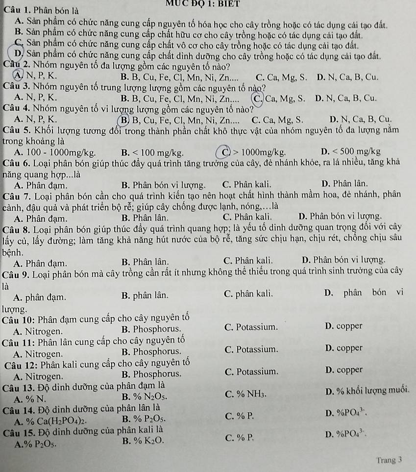 MUC ĐQ 1: BIET
Câu 1. Phân bón là
A. Sản phẩm có chức năng cung cấp nguyên tố hóa học cho cây trồng hoặc có tác dụng cải tạo đất.
B. Sản phẩm có chức năng cung cấp chất hữu cơ cho cây trồng hoặc có tác dụng cải tạo đất
C. Sản phẩm có chức năng cung cấp chất vô cơ cho cây trồng hoặc có tác dụng cải tạo đất.
D. Sản phẩm có chức năng cung cấp chất dinh dưỡng cho cây trồng hoặc có tác dụng cải tạo đất
Cầu 2. Nhóm nguyên tố đa lượng gồm các nguyên tố nào?
A. N, P, K. B. B, Cu, Fe, Cl, Mn, Ni, Zn.... C. Ca, Mg, S. D. N, Ca, B, Cu.
Câu 3. Nhóm nguyên tố trung lượng lượng gồm các nguyên tố nào?
A. N, P, K. B. B, Cu, Fe, Cl, Mn, Ni, Zn.... C. Ca, Mg, S. D. N, Ca, B, Cu.
Câu 4. Nhóm nguyên tố vi lượng lượng gồm các nguyên tố nào?
A. N, P, K. B B, Cu, Fe, Cl, Mn, Ni, Zn.... C. Ca, Mg, S. D. N, Ca, B, Cu.
Câu 5. Khối lượng tương đổi trong thành phần chất khô thực vật của nhóm nguyên tố đa lượng nằm
trong khoảng là
A. 100-1000 0mg/kg. B. <100mg/kg. C)  > 1000mg/kg. D. <500</tex> mg/kg
Câu 6. Loại phân bón giúp thúc đầy quá trình tăng trưởng của cây, đẻ nhánh khỏe, ra lá nhiều, tăng khả
năng quang hợp...là
A. Phân đạm. B. Phân bón vi lượng. C. Phân kali. D. Phân lân.
Câu 7. Loại phân bón cần cho quá trình kiến tạo nên hoạt chất hình thành mầm hoa, đẻ nhánh, phân
cành, đậu quả và phát triển bộ rễ; giúp cây chống được lạnh, nóng,...là
A. Phân đạm. B. Phân lân. C. Phân kali. D. Phân bón vi lượng.
Câu 8. Loại phân bón giúp thúc đầy quá trình quang hợp; là yếu tố dinh dưỡng quan trọng đổi với cây
lấy củ, lấy đường; làm tăng khả năng hút nước của bộ rễ, tăng sức chịu hạn, chịu rét, chống chịu sâu
bệnh.
A. Phân đạm. B Phân lân. C. Phân kali. D. Phân bón vi lượng.
Câu 9. Loại phân bón mà cây trồng cần rất ít nhưng không thể thiếu trong quá trình sinh trưởng của cây
là
A. phân đạm. B. phân lân. C. phân kali. D. phân bón vi
lượng.
Câu 10: Phân đạm cung cấp cho cây nguyên tố
A. Nitrogen. B. Phosphorus. C. Potassium. D. copper
Câu 11: Phân lân cung cấp cho cây nguyên tố D. copper
A. Nitrogen. B. Phosphorus. C. Potassium.
Câu 12: Phân kali cung cấp cho cây nguyên tố
A. Nitrogen. B. Phosphorus. C. Potassium. D. copper
Câu 13. Độ dinh dưỡng của phân đạm là
A. % N. B. % N_2O_5. C. % sqrt(F) H3. D. % khối lượng muối.
Câu 14. Độ dinh dưỡng của phân lân là
A. % Ca(H_2PO_4)_2. B. % P_2O_5. C. % P. D. % PO_4^((3-).
Câu 15. Độ dinh dưỡng của phân kali là
A.% P_2)O_5.
B. % K_2O. C. % P. D. % PO_4^(3-).
Trang 3