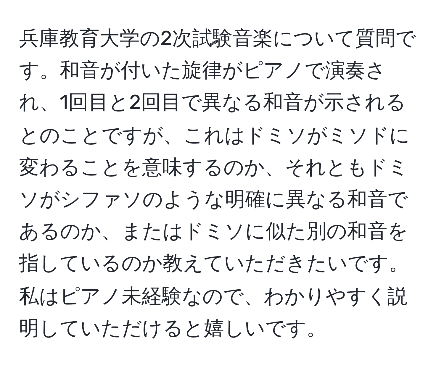 兵庫教育大学の2次試験音楽について質問です。和音が付いた旋律がピアノで演奏され、1回目と2回目で異なる和音が示されるとのことですが、これはドミソがミソドに変わることを意味するのか、それともドミソがシファソのような明確に異なる和音であるのか、またはドミソに似た別の和音を指しているのか教えていただきたいです。私はピアノ未経験なので、わかりやすく説明していただけると嬉しいです。