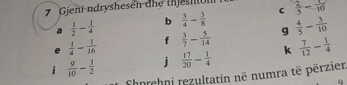  2/5 - 1/10 
7 Gjeni ndryshesen dhe thjeshui 
a  1/2 - 1/4 
b  3/4 - 3/8 
g  4/5 - 3/10 
e  1/4 - 1/16 
f  3/7 - 5/14 
k  7/12 - 1/4 
i  9/10 - 1/2 
j  17/20 - 1/4 
Shnrehni rezultatin në numra të përzier 
9