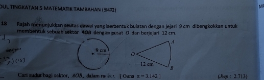 OUL TINGKATAN 5 MATEΜΑTΙK TAMBAHAN (31472)
M
18 Rajah menunjukkan seutas dawai yang berbentuk bulatan dengan jejari 9 cm dibengkokkan untuk 
membentuk sebuah sektor 408 dengan pusat O dan berjejari 12 cm. 
A
0
12 cm B
_ 
Cari sudut bagi sektor, AOB, dalam radi [ Guna π =3.142] (Jsp : 2.713)