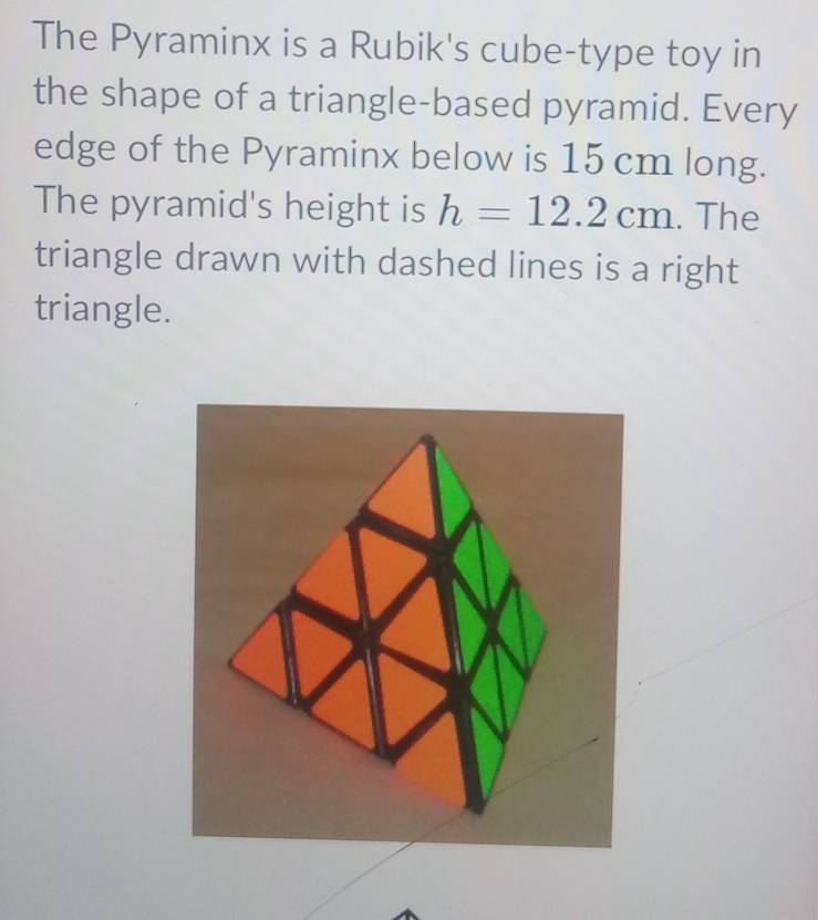 The Pyraminx is a Rubik's cube-type toy in 
the shape of a triangle-based pyramid. Every 
edge of the Pyraminx below is 15 cm long. 
The pyramid's height is h=12.2cm. The 
triangle drawn with dashed lines is a right 
triangle.