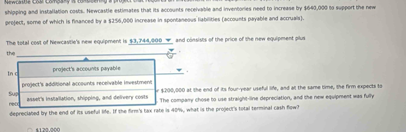 Newcastle Coal Company is considering a projec tha r u 
shipping and installation costs. Newcastle estimates that its accounts receivable and inventories need to increase by $640,000 to support the new 
project, some of which is financed by a $256,000 increase in spontaneous liabilities (accounts payable and accruals). 
The total cost of Newcastle's new equipment is $3,744,000 and consists of the price of the new equipment plus 
the 
In c project's accounts payable 
. 
project's additional accounts receivable investment
r $200,000 at the end of its four-year useful life, and at the same time, the firm expects to 
Sup asset's installation, shipping, and delivery costs . The company chose to use straight-line depreciation, and the new equipment was fully 
reco 
depreciated by the end of its useful life. If the firm's tax rate is 40%, what is the project's total terminal cash flow?
$120,000