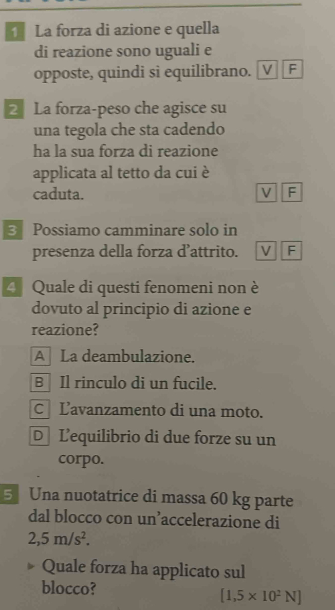 La forza di azione e quella
di reazione sono uguali e
opposte, quindi si equilibrano. [V] F
2 La forza-peso che agisce su
una tegola che sta cadendo
ha la sua forza di reazione
applicata al tetto da cui è
caduta. V F
3 Possiamo camminare solo in
presenza della forza d’attrito. V F
4 Quale di questi fenomeni non è
dovuto al principio di azione e
reazione?
A La deambulazione.
B Il rinculo di un fucile.
C Lavanzamento di una moto.
D Lequilibrio di due forze su un
corpo.
5 Una nuotatrice di massa 60 kg parte
dal blocco con un’accelerazione di
2,5m/s^2. 
Quale forza ha applicato sul
blocco?
[1,5* 10^2N]