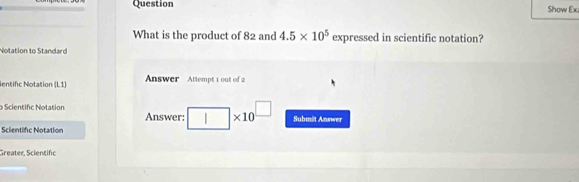 Question 
Show Ex 
What is the product of 82 and 4.5* 10^5 expressed in scientific notation? 
Notation to Standard 
ientifc Notation (L1) 
Answer Attempt 1 out of 2 
o Scientifc Notation 
Answer: * 10^(□) Submit Answer 
Scientifc Notation 
Greater, Scientifc