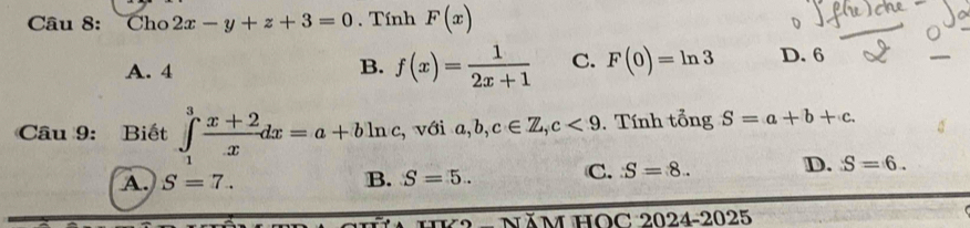 Cho 2x-y+z+3=0. Tính F(x)
A. 4
B. f(x)= 1/2x+1  C. F(0)=ln 3 D. 6
Câu 9: Biết ∈tlimits _1^(3frac x+2)xdx=a+bln c , với a, b, c∈ Z, c<9</tex> . Tính tổng S=a+b+c.
A. S=7.. B. S=5.. C. S=8.. D. S=6. 
HK2 - NăM HOC 2024-2025