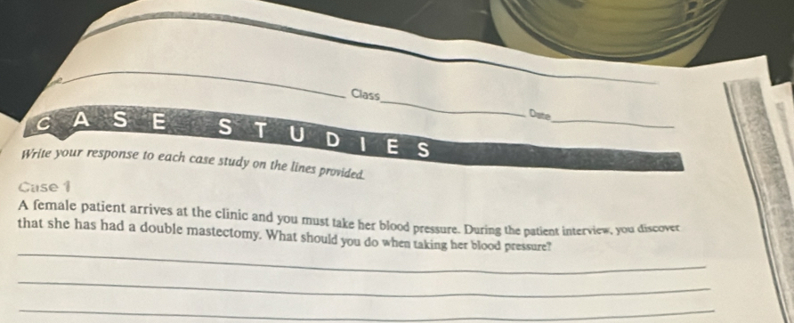 Class_ Date 
CAS E S T U D | E S 
Write your response to each case study on the lines provided. 
Cuse 1 
A female patient arrives at the clinic and you must take her blood pressure. During the patient interview, you discover 
_ 
that she has had a double mastectomy. What should you do when taking her blood pressure? 
_ 
_