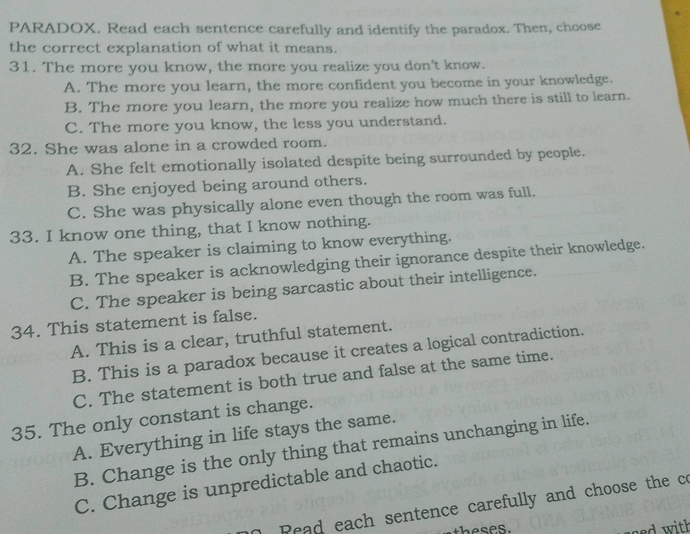 PARADOX. Read each sentence carefully and identify the paradox. Then, choose
the correct explanation of what it means.
31. The more you know, the more you realize you don't know.
A. The more you learn, the more confident you become in your knowledge.
B. The more you learn, the more you realize how much there is still to learn.
C. The more you know, the less you understand.
32. She was alone in a crowded room.
A. She felt emotionally isolated despite being surrounded by people.
B. She enjoyed being around others.
C. She was physically alone even though the room was full.
33. I know one thing, that I know nothing.
A. The speaker is claiming to know everything.
B. The speaker is acknowledging their ignorance despite their knowledge.
C. The speaker is being sarcastic about their intelligence.
34. This statement is false.
A. This is a clear, truthful statement.
B. This is a paradox because it creates a logical contradiction.
C. The statement is both true and false at the same time.
35. The only constant is change.
A. Everything in life stays the same.
B. Change is the only thing that remains unchanging in life.
C. Change is unpredictable and chaotic.
Pead each sentence carefully and choose the co
ged with