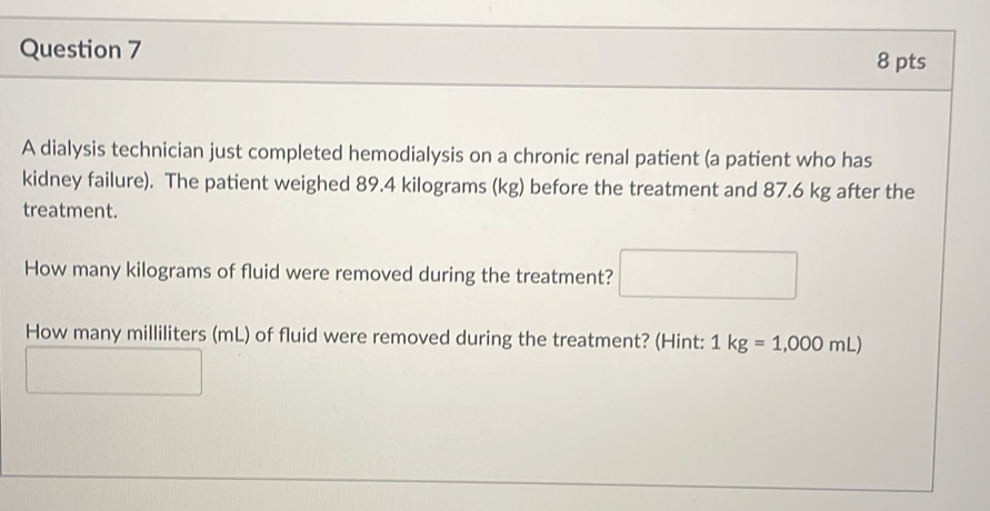 A dialysis technician just completed hemodialysis on a chronic renal patient (a patient who has 
kidney failure). The patient weighed 89.4 kilograms (kg) before the treatment and 87.6 kg after the 
treatment. 
How many kilograms of fluid were removed during the treatment? □ 
How many milliliters (mL) of fluid were removed during the treatment? (Hint: 1kg=1,000mL)