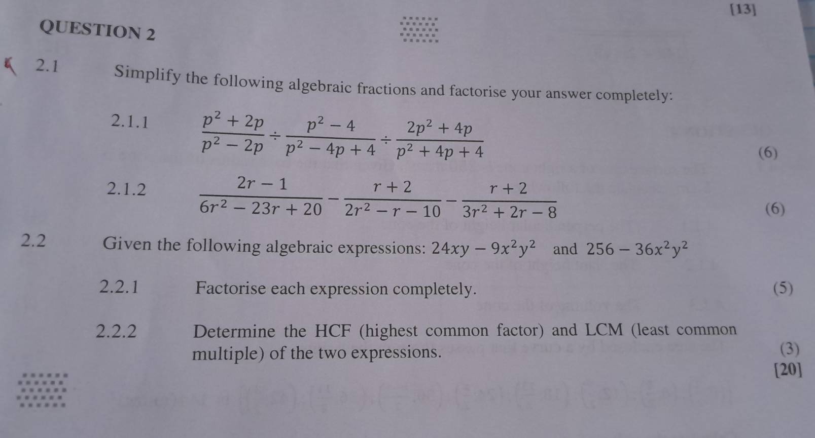 [13] 
QUESTION 2 
2.1 
Simplify the following algebraic fractions and factorise your answer completely: 
2.1.1  (p^2+2p)/p^2-2p /  (p^2-4)/p^2-4p+4 /  (2p^2+4p)/p^2+4p+4 
(6) 
2.1.2  (2r-1)/6r^2-23r+20 - (r+2)/2r^2-r-10 - (r+2)/3r^2+2r-8 
(6) 
2.2 Given the following algebraic expressions: 24xy-9x^2y^2 and 256-36x^2y^2
2.2.1 Factorise each expression completely. (5) 
2.2.2 Determine the HCF (highest common factor) and LCM (least common 
multiple) of the two expressions. (3) 
[20]