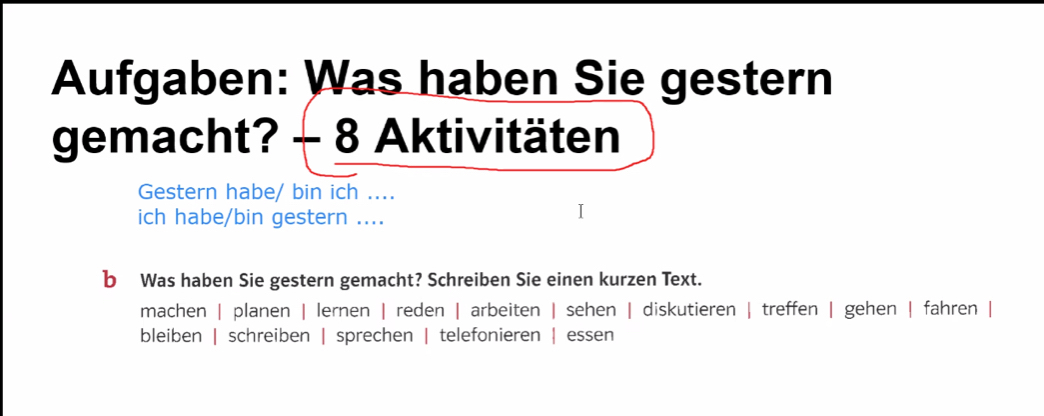 Aufgaben: Was haben Sie gestern 
gemacht? - 8 Aktivitäten 
Gestern habe/ bin ich .... 
ich habe/bin gestern .... 
b Was haben Sie gestern gemacht? Schreiben Sie einen kurzen Text. 
machen | planen | lernen | reden | arbeiten | sehen | diskutieren | treffen | gehen | fahren | 
bleiben | schreiben | sprechen | telefonieren | essen