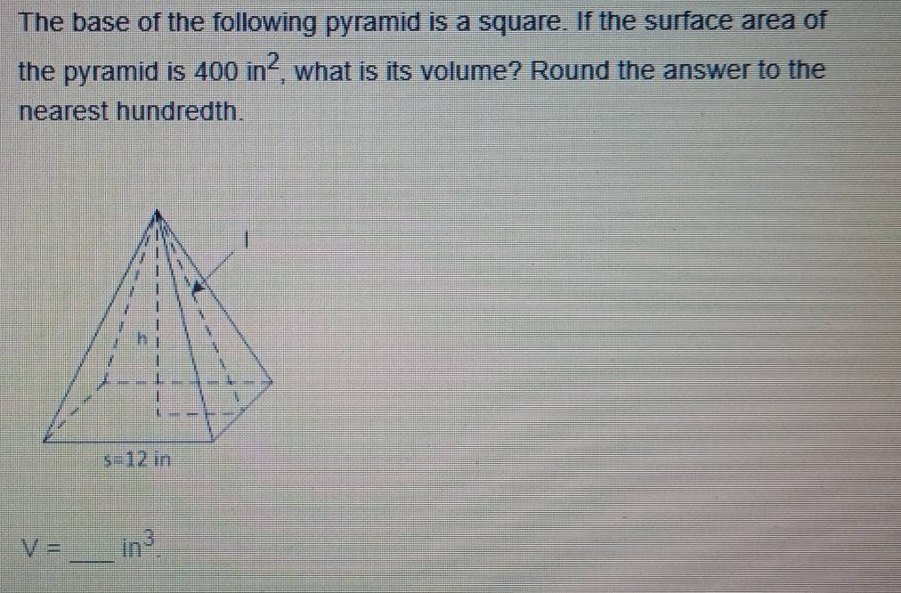 The base of the following pyramid is a square. If the surface area of
the pyramid is 400in^2 , what is its volume? Round the answer to the
nearest hundredth.
_
V= in^3.