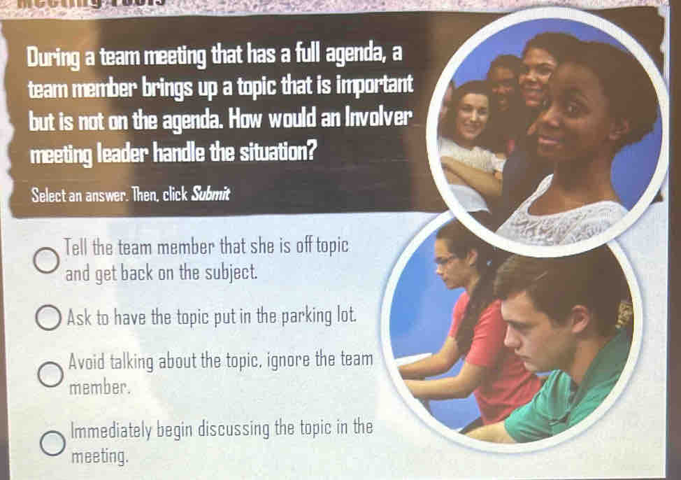 During a team meeting that has a full agenda, a
team member brings up a topic that is important
but is not on the agenda. How would an Involver
meeting leader handle the situation?
Select an answer. Then, click Submit
Tell the team member that she is off topic
and get back on the subject.
Ask to have the topic put in the parking lot.
Avoid talking about the topic, ignore the team
member.
Immediately begin discussing the topic in the
meeting.