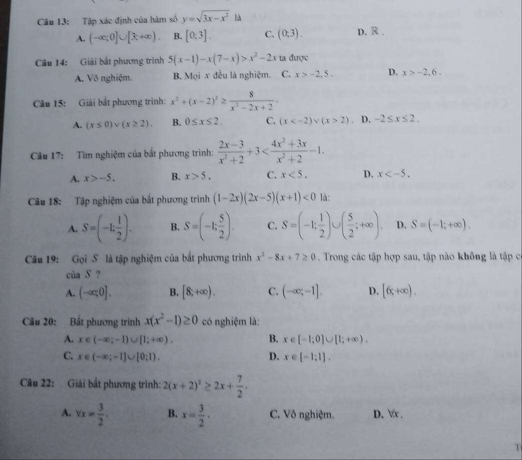 Tập xác định của hàm số y=sqrt(3x-x^2) là
A. (-∈fty ;0]∪ [3;+∈fty ). B. [0:3]. C. (0;3). D. R.
Câu 14: Giải bắt phương trình 5(x-1)-x(7-x)>x^2-2x ta được
A. Vô nghiệm. B. Mọi x đều là nghiệm. C. x>-2.5. D. x>-2,6.
Câu 15: Giải bắt phương trình: x^2+(x-2)^2≥  8/x^2-2x+2 ·
A. (x≤ 0)vee (x≥ 2). B. 0≤ x≤ 2. C. (x 2). D. -2≤ x≤ 2.
Câu 17: Tìm nghiệm của bất phương trình:  (2x-3)/x^2+2 +3
A. x>-5. B. x>5. C. x<5.
D. x
Câu 18: Tập nghiệm của bắt phương trình (1-2x)(2x-5)(x+1)<0</tex> là:
A. S=(-1; 1/2 ). B. S=(-1; 5/2 ). C. S=(-1; 1/2 )∪ ( 5/2 ;+∈fty ). D. S=(-1;+∈fty ).
Câu 19: Gọi S là tập nghiệm của bắt phương trình x^2-8x+7≥ 0. Trong các tập hợp sau, tập nào không là tập c
của S ?
A. (-∈fty ;0]. [8;+∈fty ). C. (-∈fty ;-1]. D. [6,+∈fty ).
B.
Câu 20: Bắt phương trình x(x^2-1)≥ 0 có nghiệm là:
A. x∈ (-∈fty ;-1)∪ [1;+∈fty ). B. x∈ [-1;0]∪ [1;+∈fty ).
C. x∈ (-∈fty ;-1]∪ [0;1). D. x∈ [-1;1].
Câu 22: Giải bất phương trình: 2(x+2)^2≥ 2x+ 7/2 .
B.
A. forall x= 3/2 . x= 3/2 . C. Vô nghiệm. D. ∀x .
V