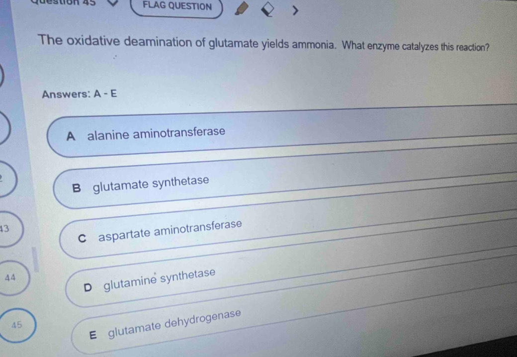 FLAG QUESTION
The oxidative deamination of glutamate yields ammonia. What enzyme catalyzes this reaction?
Answers: A-E
A alanine aminotransferase
B glutamate synthetase
43
C£aspartate aminotransferase
44
D glutamine synthetase
E glutamate dehydrogenase
45