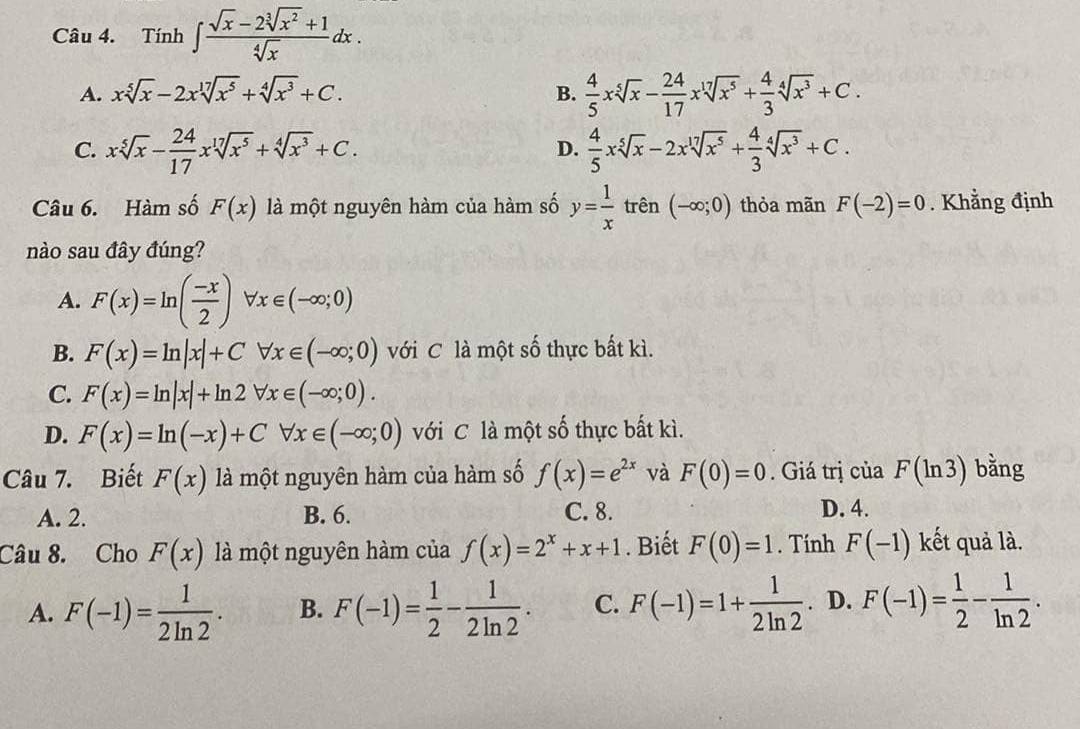 Tính ∈t  (sqrt(x)-2sqrt[3](x^2)+1)/sqrt[4](x) dx.
^1
A. xsqrt[5](x)-2xsqrt[17](x^5)+sqrt[4](x^3)+C. B.  4/5 xsqrt[5](x)- 24/17 xsqrt[17](x^5)+ 4/3 sqrt[4](x^3)+C.
C. xsqrt[5](x)- 24/17 xsqrt[17](x^5)+sqrt[4](x^3)+C.  4/5 xsqrt[5](x)-2xsqrt[17](x^5)+ 4/3 sqrt[4](x^3)+C.
D.
Câu 6. Hàm số F(x) là một nguyên hàm của hàm số y= 1/x  trên (-∈fty ;0) thỏa mãn F(-2)=0. Khẳng định
nào sau đây đúng?
A. F(x)=ln ( (-x)/2 )forall x∈ (-∈fty ;0)
B. F(x)=ln |x|+Cforall x∈ (-∈fty ;0) với C là một số thực bất kì.
C. F(x)=ln |x|+ln 2forall x∈ (-∈fty ;0).
D. F(x)=ln (-x)+Cforall x∈ (-∈fty ;0) với C là một số thực bất kì.
Câu 7. Biết F(x) là một nguyên hàm của hàm số f(x)=e^(2x) và F(0)=0. Giá trị của F(ln 3) bằng
A. 2. B. 6. C. 8. D. 4.
Câu 8. Cho F(x) là một nguyên hàm của f(x)=2^x+x+1. Biết F(0)=1. Tính F(-1) kết quả là.
A. F(-1)= 1/2ln 2 . B. F(-1)= 1/2 - 1/2ln 2 . C. F(-1)=1+ 1/2ln 2 . D. F(-1)= 1/2 - 1/ln 2 .