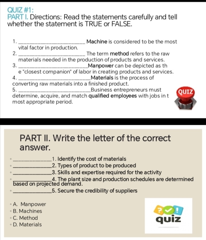 QUIZ #1:
PART I. Directions: Read the statements carefully and tell
whether the statement is TRUE or FALSE.
1. _Machine is considered to be the most
vital factor in production.
2. _The term method refers to the raw
materials needed in the production of products and services.
3. _Manpower can be depicted as th
e ''closest companion'' of labor in creating products and services.
4 . _Materials is the process of
converting raw materials into a finished product.
5. _Business entrepreneurs must QUIZ
determine, acquire, and match qualified employees with jobs in t
most appropriate period.
PART II. Write the letter of the correct
answer.
_1. Identify the cost of materials
。 _2. Types of product to be produced
。 _3. Skills and expertise required for the activity
_4. The plant size and production schedules are determined
based on projected demand.
_5. Secure the credibility of suppliers
A. Manpower
B. Machines !
C. Method
D. Materials quiz