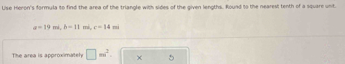 Use Heron's formula to find the area of the triangle with sides of the given lengths. Round to the nearest tenth of a square unit.
a=19mi, b=11mi, c=14mi
The area is approximately □ mi^2.