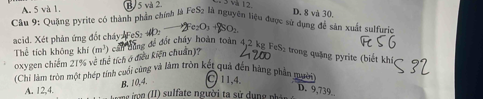 A. 5 và 1. B. 5 và 2.
S và 12. D. 8 và 30.
Câu 9: Quặng pyrite có thành phần chính là FeS_2 là nguyên liệu được sử dụng để sản xuất sulfuric
acid. Xét phản ứng đốt cháy 4FeS_2to 4IO_2to 2Fe_2O_3+8SO_2. 
Thể tích không khí (m^3) cần dùng để đột cháy hoàn toàn 4,2 kg Fe S- : tron ung pyrite (biết khí
oxygen chiếm 21% về thể tích ở điều kiện chuẩn)?
(Chỉ làm tròn một phép tính cuối cùng và làm tròn kết quả đến hàng phần mười)
B. 10, 4.
C. 11,4.
D. 9,739..
A. 12,4. vơng irọn (II) sulfate người ta sử dụng phản