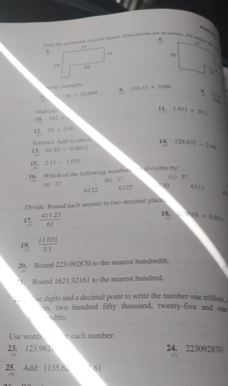 si e
Find the perimeter of each figur. Dimensions are in inches. All sngal a 
25
8.
plify mentally: 136.13* 1000 9
2,116/ 10,000
You 71
.
Multiply: 11. 1.811* 20.1
10. 162* △
12. 19* 0.91
Subtract. Add to check. 14. 129.631-2.4k
13. 61.81-0.0012
6
15. 2.11-1.031
16. Which of the following numbers divisible by:
(c) 5?
(a) 2?
(b) 3?
6132 6325 - 130 6111

Divide. Round each answer to two decimal place.
18.
17.  (411.23)/61  400/ 0.011
7
(7)
19.  (11.031)/3.1 
(7)
20. Round 223.092870 to the nearest hundredth.
(6
21. Round 1621.32161 to the nearest hundred.
2 ' se digits and a decimal point to write the number one trillion
on, two hundred fifty thousand, twenty-five and one
L ndths.
Use words e ea h n umber:
23. 123.962 24. 223092870
(6) (I)
25. Add: 1135.62_ 761
(6)