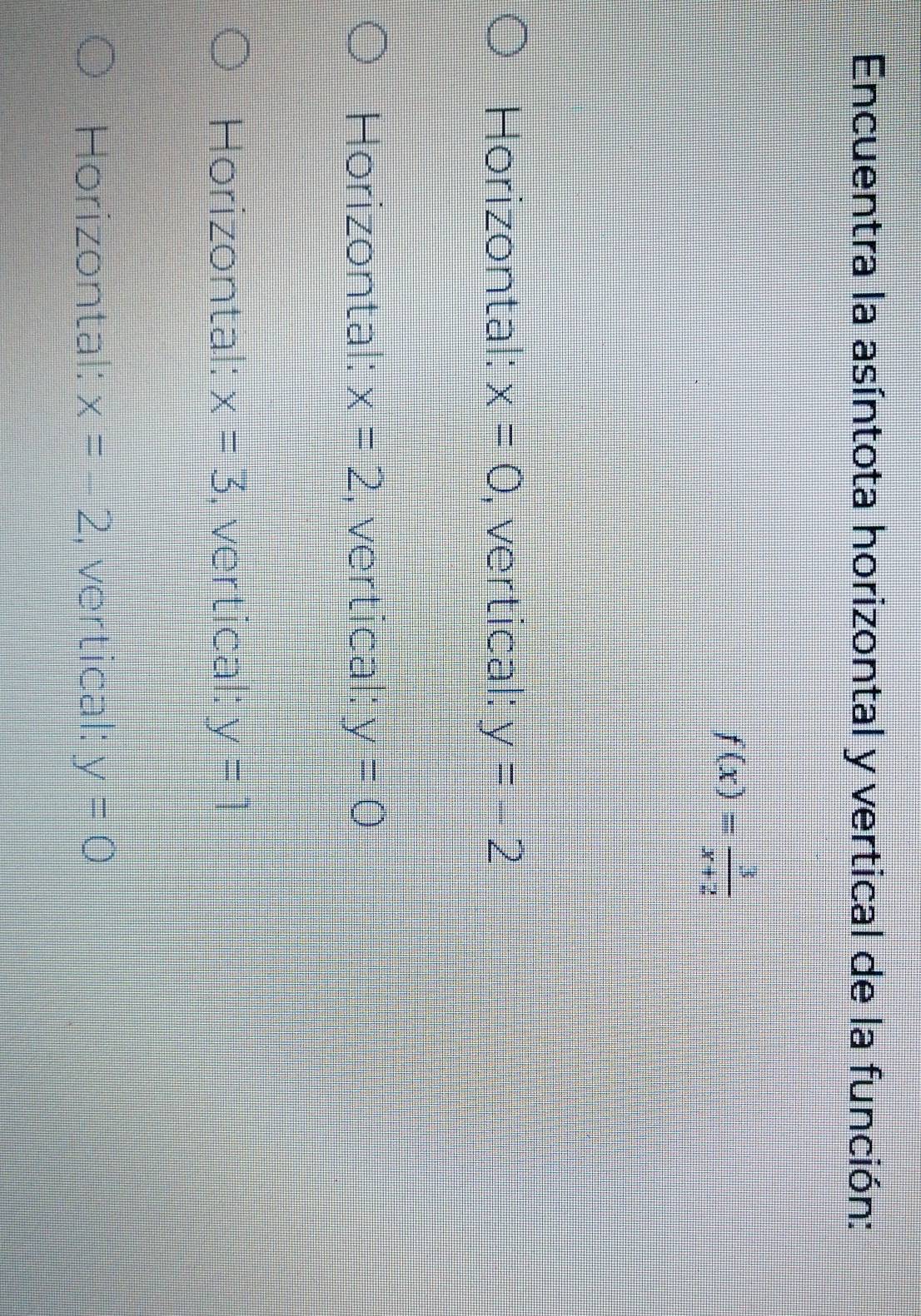 Encuentra la asíntota horizontal y vertical de la función:
f(x)= 3/x+2 
Horizontal: x=0 , vertical: y=-2
Horizontal: x=2 , vertical: y=0
Horizontal: x=3 , vertical: y=1
Horizontal: x=-2 , vertical: y=0