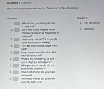 (2 pomte)
Match each question is whether it is 'Statistical" of 'Non-Statistical'
Column A Column B
L What is the typical height of an a. Non-Statistical
11th grader?
2 Oid it rain in Los Angeles in the b. Statistical
month of February or November of
last year?
3. How many hours of TV do people
in our class watch weekly?
4 How tall is the tallest player in the
NBA?
5 How many boxes of cookies did
each girl scout sell?
6 What is the longest you've ever
spent playing a video game?
7. What percent of people did not
answer this question??
B How much money did you make
last week?
9. How much money did you make
each day last week?