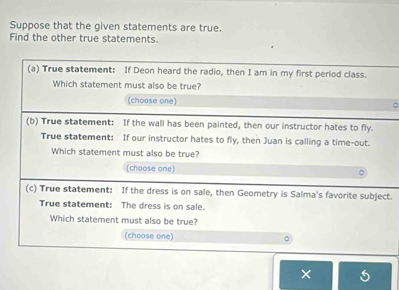 Suppose that the given statements are true. 
Find the other true statements. 
(a) True statement: If Deon heard the radio, then I am in my first period class. 
Which statement must also be true? 
(choose one) 
(b) True statement: If the wall has been painted, then our instructor hates to fly. 
True statement: If our instructor hates to fly, then Juan is calling a time-out. 
Which statement must also be true? 
(choose one) 
(c) True statement: If the dress is on sale, then Geometry is Salma's favorite subject. 
True statement: The dress is on sale. 
Which statement must also be true? 
(choose one) 
×