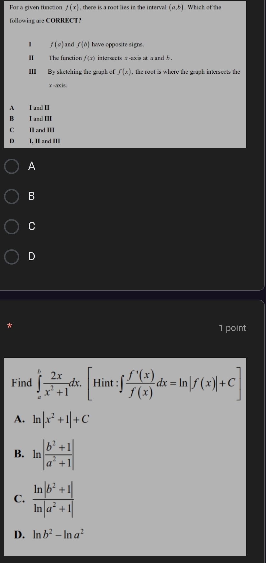 For a given function f(x) , there is a root lies in the interval (a,b). Which of the
following are CORRECT?
I f(a) and f(b) have opposite signs.
The function f(x) intersects x -axis at a and b .
III By sketching the graph of f(x) , the root is where the graph intersects the
x -axis.
A I and II
B I and III
C II and III
D€£ I, II and III
A
B
C
D
*
1 point
Find ∈tlimits _a^(bfrac 2x)x^2+1dx.[Hint:∈t  f'(x)/f(x) dx=ln |f(x)|+C]
A. ln |x^2+1|+C
B. ln | (b^2+1)/a^2+1 |
C.
D. ln b^2-ln a^2