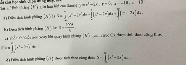 cối câu học sinh chọn dung hoặc sả. 
Tâu 1. Hình phẳng (H) giới hạn bởi các đường y=x^2-2x, y=0, x=-10, x=10. 
a) Diện tích hình phẳng (H) là S=∈tlimits _(-10)^0(x^2-2x)dx-∈tlimits _0^(2(x^2)-2x)dx+∈tlimits _2^((10)(x^2)-2x)dx. 
b) Diện tích hình phẳng (H) là: S= 2008/3 . 
e) Thể tích khối tròn xoay khi quay hình phẳng (H) quanh trục Ox được tính theo công thức
S=π ∈tlimits _(-10)^(10)(x^2-2x)^2dx. 
d) Diện tích hình phẳng (H) được tính theo công thức S=∈tlimits _(-19)^(10)(x^2-2x)dx.