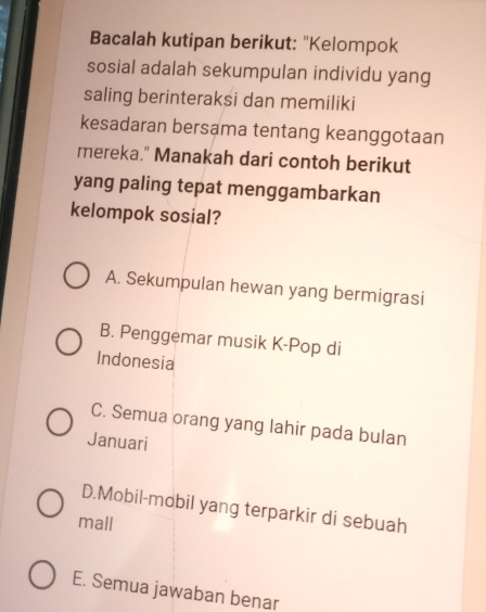 Bacalah kutipan berikut: "Kelompok
sosial adalah sekumpulan individu yang
saling berinteraksi dan memiliki
kesadaran bersama tentang keanggotaan
mereka." Manakah dari contoh berikut
yang paling tepat menggambarkan
kelompok sosial?
A. Sekumpulan hewan yang bermigrasi
B. Penggemar musik K-Pop di
Indonesia
C. Semua orang yang lahir pada bulan
Januari
D.Mobil-mobil yang terparkir di sebuah
mall
E. Semua jawaban benar