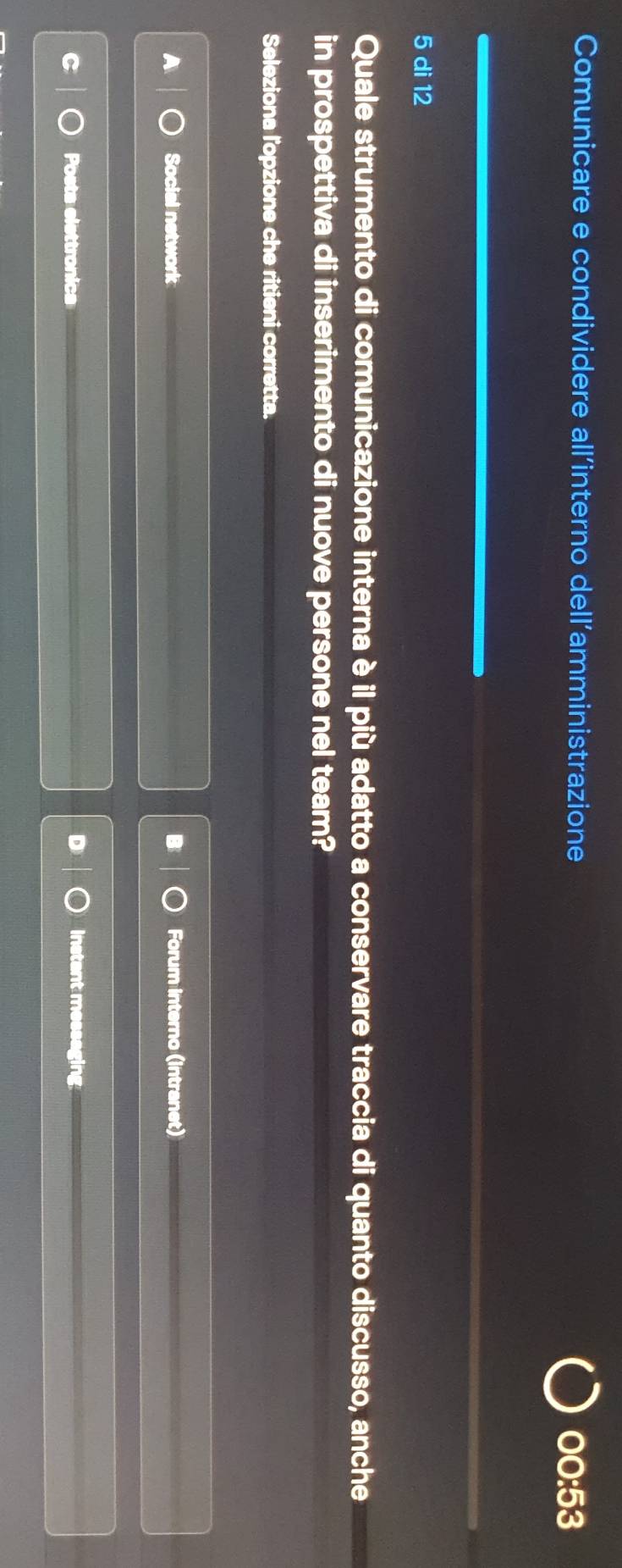 Comunicare e condividere all’interno dell’amministrazione
00:53
5 di 12
Quale strumento di comunicazione interna è il più adatto a conservare traccia di quanto discusso, anche
in prospettiva di inserimento di nuove persone nel team?
Seleziona l'opzione che ritieni corretta.
Social network Forum interno (intranet)
D
Posts elettronics Instant messaging.