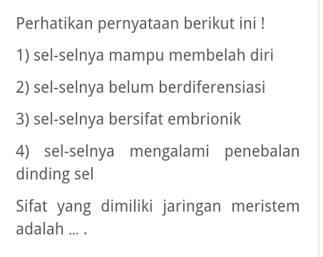 Perhatikan pernyataan berikut ini ! 
1) sel-selnya mampu membelah diri 
2) sel-selnya belum berdiferensiasi 
3) sel-selnya bersifat embrionik 
4) sel-selnya mengalami penebalan 
dinding sel 
Sifat yang dimiliki jaringan meristem 
adalah ... .