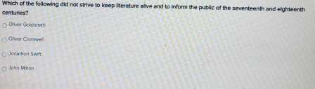 Which of the following did not strive to keep literature alive and to inform the public of the seventeenth and eighteenth
centuries?
Ofiver Golidsmith
Oliver Cromwe
Jonathon Swift
John Mihon