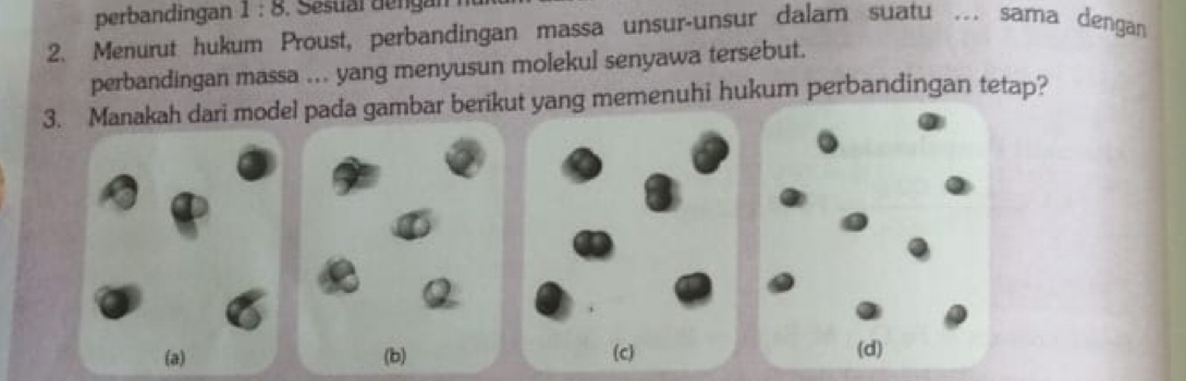 perbandingan 1:8 , Sesuar dengan
2. Menurut hukum Proust, perbandingan massa unsur-unsur dalam suatu .. sama dengan
perbandingan massa ... yang menyusun molekul senyawa tersebut.
3. Manakah dari model pada gambar berikut yang memenuhi hukum perbandingan tetap?
(a)