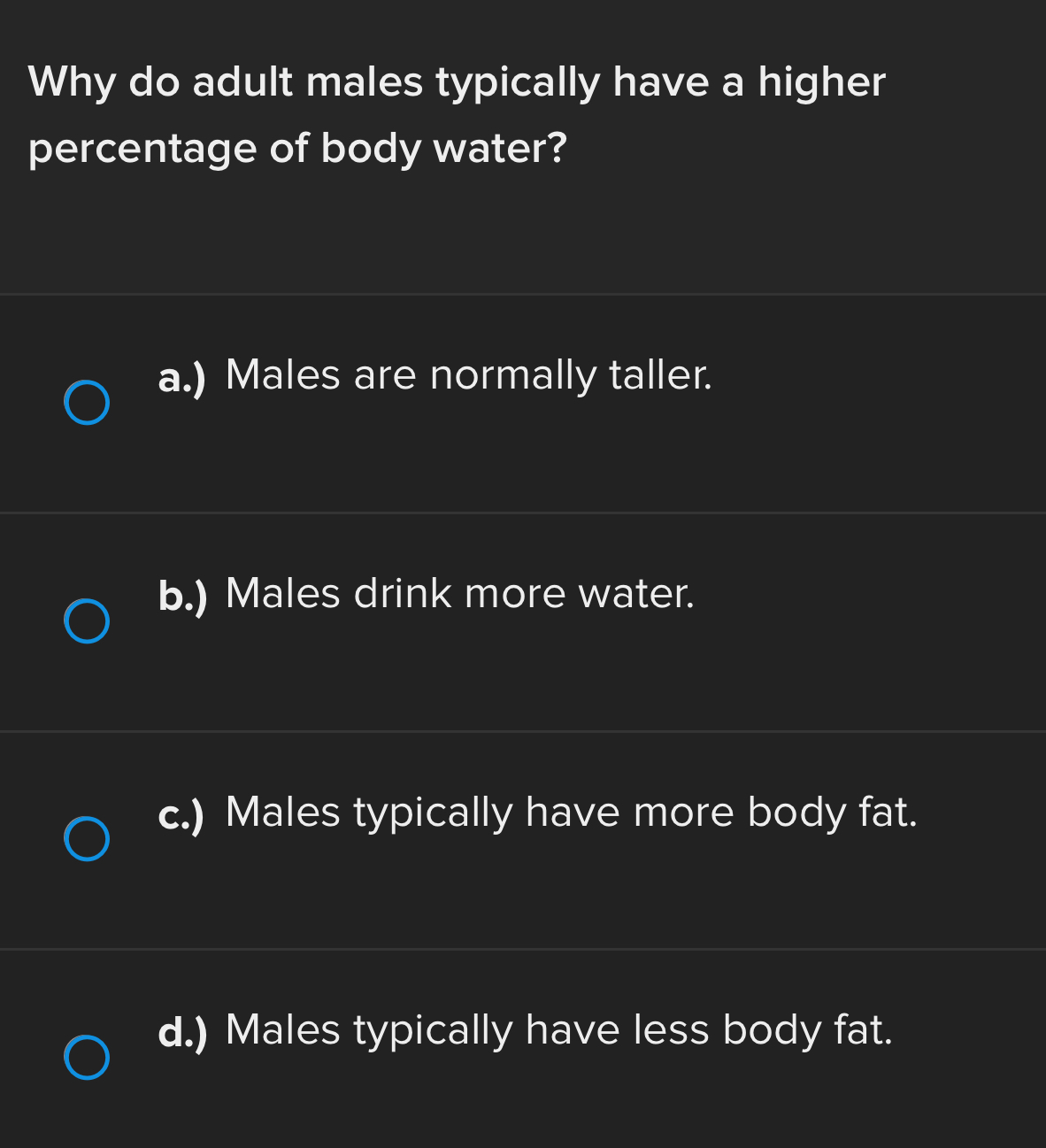 Why do adult males typically have a higher
percentage of body water?
a.) Males are normally taller.
b.) Males drink more water.
c.) Males typically have more body fat.
d.) Males typically have less body fat.