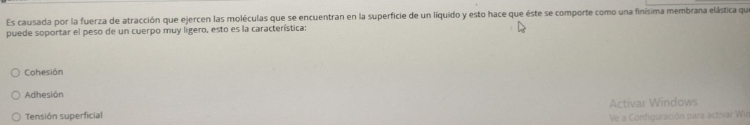 Es causada por la fuerza de atracción que ejercen las moléculas que se encuentran en la superficie de un líquido y esto hace que éste se comporte como una finísima membrana elástica que
puede soportar el peso de un cuerpo muy ligero, esto es la característica:
Cohesión
Adhesión
Tensión superficial Activar Windows
Ve a Configuración para activar Wir