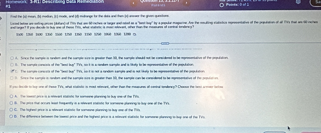 Homework: 3-R1: Describing Data Remediation a
#1
Part 6 of 6 Points: 0 of 1
Find the (a) mean, (b) median, (c) mode, and (d) midrange for the data and then (e) answer the given questions
Listed below are selling prices (dollars) of TVs that are 60 inches or larger and rated as a "best buy" by a popular magazine. Are the resulting statistics representative of the population of all TVs that are 60 inches
and larger? If you decide to buy one of these TVs, what statistic is most relevant, other than the measures of central tendency?
1500 1350 1600 1350 1550 1250 1350 1150 1250 1950 1350 1200
A. Since the sample is random and the sample size is greater than 10, the sample should not be considered to be representative of the population.
8. The sample consists of the "best buy" TVs, so it is a random sample and is likely to be representative of the population.
C. The sample consists of the "best buy" TVs, so it is not a random sample and is not likely to be representative of the population.
D. Since the sample is random and the sample size is greater than 10, the sample can be considered to be representative of the population.
lf you decide to buy one of these TVs, what statistic is most relevant, other than the measures of central tendency? Choose the best answer below
A. The lowest price is a relevant statistic for someone planning to buy one of the TVs.
B. The price that occurs least frequently is a relevant statistic for someone planning to buy one of the TVs.
C. The highest price is a relevant statistic for someone planning to buy one of the TVs
D. The difference between the lowest price and the highest price is a relevant statistic for someone planning to buy one of the TVs