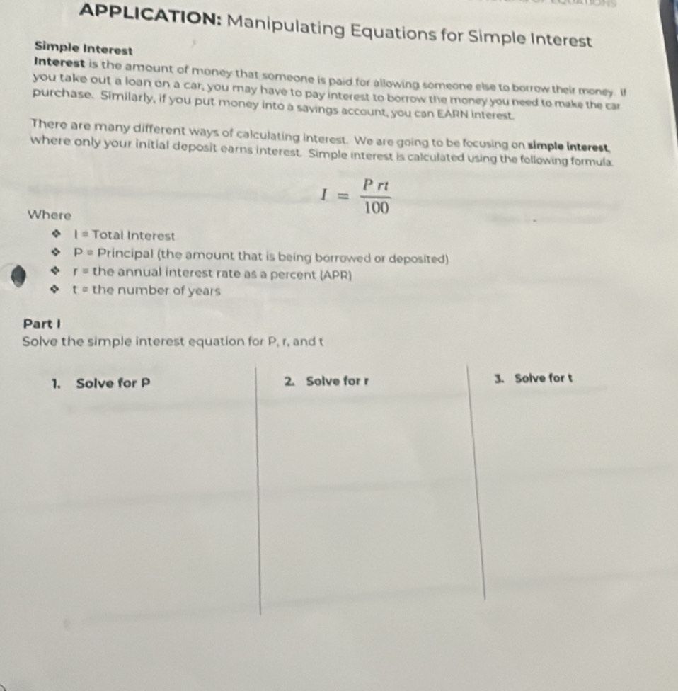 APPLICATION: Manipulating Equations for Simple Interest 
Simple Interest 
Interest is the amount of money that someone is paid for allowing someone else to borrow their money. If 
you take out a loan on a car, you may have to pay interest to borrow the money you need to make the car 
purchase. Similarly, if you put money into a savings account, you can EARN interest. 
There are many different ways of calculating interest. We are going to be focusing on simple interest, 
where only your initial deposit earns interest. Simple interest is calculated using the following formula 
Where
I= Prt/100 
I= Total Interest
P= Principal (the amount that is being borrowed or deposited)
r= the annual interest rate as a percent (APR)
t= the number of years
Part I 
Solve the simple interest equation for P, r, and t