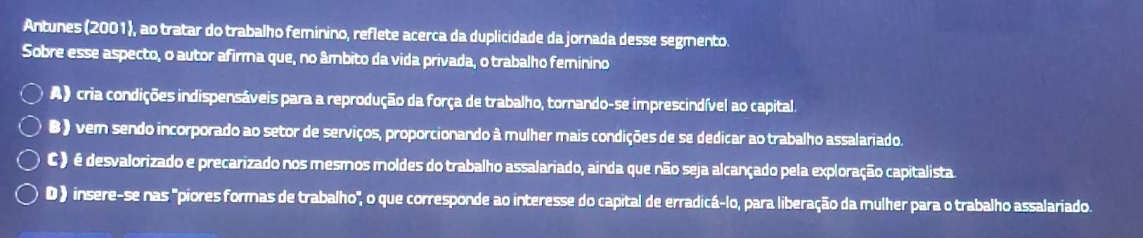 Antunes (2001), ao tratar do trabalho feminino, reflete acerca da duplicidade da jornada desse segmento.
Sobre esse aspecto, o autor afirma que, no âmbito da vida privada, o trabalho feminino
A ) cria condições indispensáveis para a reprodução da força de trabalho, tornando-se imprescindível ao capital.
B ) vem sendo incorporado ao setor de serviços, proporcionando à mulher mais condições de se dedicar ao trabalho assalariado.
C ) é desvalorizado e precarizado nos mesmos moldes do trabalho assalariado, ainda que não seja alcançado pela exploração capitalista
D) insere-se nas "piores formas de trabalho", o que corresponde ao interesse do capital de erradicá-lo, para liberação da mulher para o trabalho assalariado.