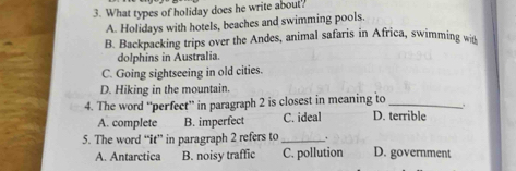 What types of holiday does he write about?
A. Holidays with hotels, beaches and swimming pools.
B. Backpacking trips over the Andes, animal safaris in Africa, swimming wit
dolphins in Australia.
C. Going sightseeing in old cities.
D. Hiking in the mountain.
4. The word “perfect” in paragraph 2 is closest in meaning to_
A. complete B. imperfect C. ideal D. terrible
5. The word “it” in paragraph 2 refers to_ . D. government
A. Antarctica B. noisy traffic C. pollution