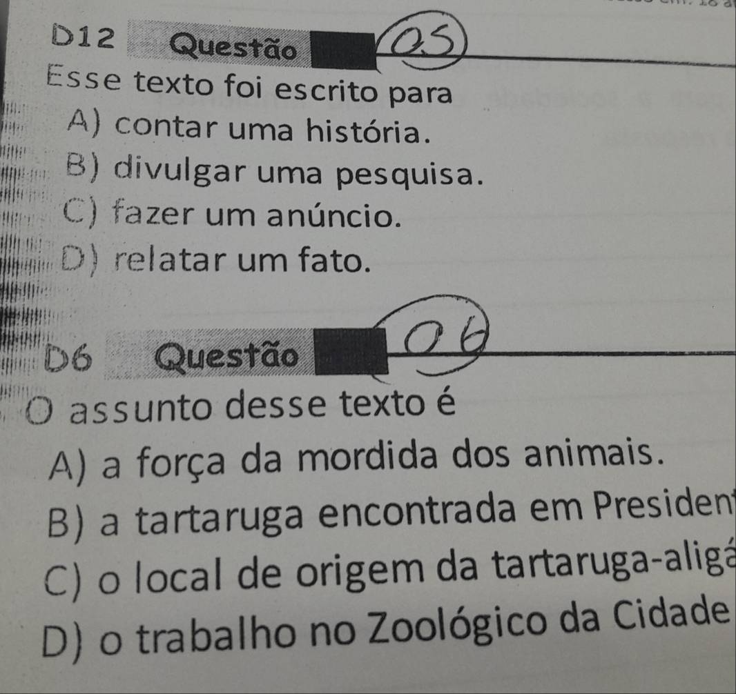 D12 Questão
Esse texto foi escrito para
A) contar uma história.
B) divulgar uma pesquisa.
C) fazer um anúncio.
D) relatar um fato.
D6 Questão
O assunto desse texto é
A) a força da mordida dos animais.
B) a tartaruga encontrada em President
C) o local de origem da tartaruga-aligá
D) o trabalho no Zoológico da Cidade