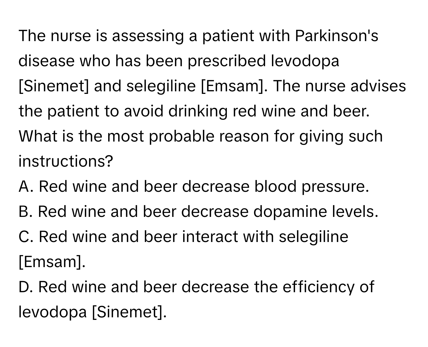 The nurse is assessing a patient with Parkinson's disease who has been prescribed levodopa [Sinemet] and selegiline [Emsam]. The nurse advises the patient to avoid drinking red wine and beer. What is the most probable reason for giving such instructions?

A. Red wine and beer decrease blood pressure.
B. Red wine and beer decrease dopamine levels.
C. Red wine and beer interact with selegiline [Emsam].
D. Red wine and beer decrease the efficiency of levodopa [Sinemet].