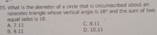 What is the diameter of a circle that is circumscribed about an
isosceles triangle whose vertical angle is 18° and the sum of two
equal sides is 18.
A. 7.11 C. 8.11
B. 9.11 D. 10.11