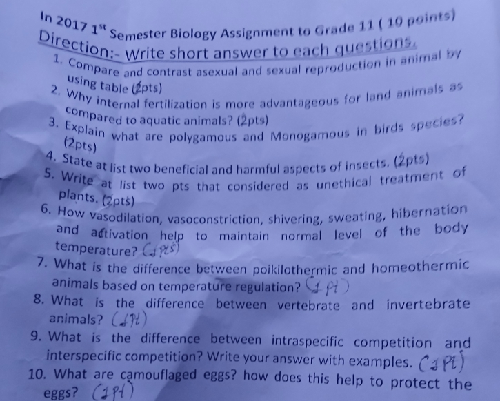 In 2017 1ª Semester Biology Assignment to Grade 11 ( 10 points) 
Direction:- Write short answer to each questions. 
1. Compare and contrast asexual and sexual reproduction in animal by 
using table (2pts) 
2. Why internal fertilization is more advantageous for land animals as 
compared to aquatic animals? (2pts) 
3. Explain what are polygamous and Monogamous in birds species? 
(2pts) 
4. State at list two beneficial and harmful aspects of insects. (2pts) 
5. Write at list two pts that considered as unethical treatment of 
plants. (2pts) 
6. How vasodilation, vasoconstriction, shivering, sweating, hibernation 
and activation help to maintain normal level of the body . 
temperature? 
7. What is the difference between poikilothermic and homeothermic 
animals based on temperature regulation? 
8. What is the difference between vertebrate and invertebrate 
animals? 
9. What is the difference between intraspecific competition and 
interspecific competition? Write your answer with examples. 
10. What are camouflaged eggs? how does this help to protect the 
eggs?