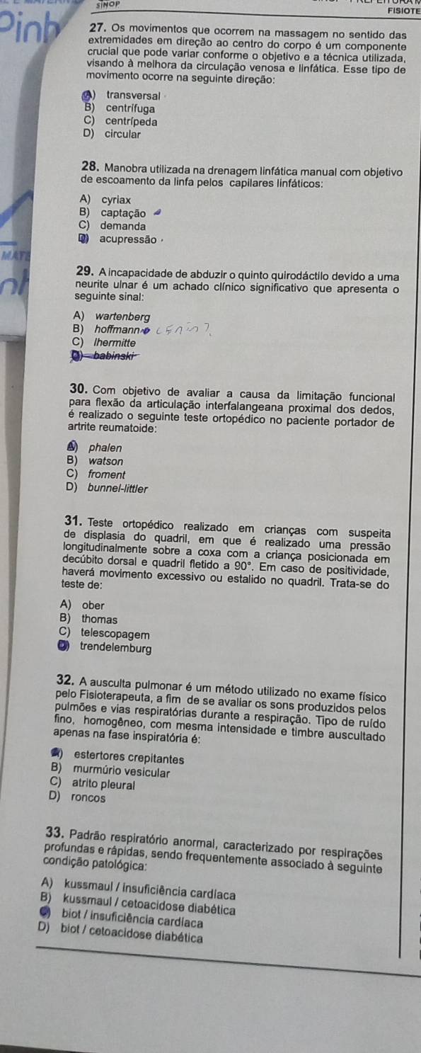 FISIOTE
27. Os movimentos que ocorrem na massagem no sentido das
Pinh extremidades em direção ao centro do corpo é um componente
crucial que pode variar conforme o objetivo e a técnica utilizada,
visando à melhora da circulação venosa e linfática. Esse tipo de
movimento ocorre na seguinte direção:
) transversal
B) centrífuga
C) centrípeda
D) circular
28. Manobra utilizada na drenagem linfática manual com objetivo
de escoamento da linfa pelos capilares linfáticos:
A) cyriax
B) captação
C) demanda
Q) acupressão
MAT
29. A incapacidade de abduzir o quinto quirodáctilo devido a uma
N1 neurite ulnar é um achado clínico significativo que apresenta o
seguinte sinal:
A) wartenberg
B) hoffmann
C) Ihermitte
) babinski
30. Com objetivo de avaliar a causa da limitação funcional
para flexão da articulação interfalangeana proximal dos dedos,
é realizado o seguinte teste ortopédico no paciente portador de
artrite reumatoide:
phalen
B) watson
C) froment
D) bunnel-littler
31. Teste ortopédico realizado em crianças com suspeita
de displasia do quadril, em que é realizado uma pressão
longitudinalmente sobre a coxa com a criança posicionada em
decúbito dorsal e quadril fletido a 90°. Em caso de positividade.
haverá movimento excessivo ou estalido no quadril. Trata-se do
teste de:
A) ober
B) thomas
C) telescopagem
( trendelemburg
32. A ausculta pulmonar é um método utilizado no exame físico
pelo Fisioterapeuta, a fim de se avaliar os sons produzidos pelos
pulmões e vias respiratórias durante a respiração. Tipo de ruído
fino, homogêneo, com mesma intensidade e timbre auscultado
apenas na fase inspiratória é:
) estertores crepitantes
B) murmúrio vesicular
C) atrito pleural
D) roncos
33. Padrão respiratório anormal, caracterizado por respirações
profundas e rápidas, sendo frequentemente associado à seguinte
condição patológica:
A) kussmaul / insuficiência cardlaca
B) kussmaul / cetoacidose diabética
● biot / insuficiência cardíaca
D) biot / cetoacidose diabética